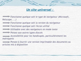 Un site universel :
Fonctionne quelque soit le type de navigateur (Microsoft,
Netscape, ...)
Fonctionne quelque soit la version du navigateur
Fonctionne quelque soit l'écran utilisé
Utilisable avec des navigateurs en mode texte
Pensez aux autres types d'accès
Accessibilité pour les handicapés, particulièrement les
malvoyants
Pensez à fournir une version imprimable des documents ou
articles mis à disposition
 