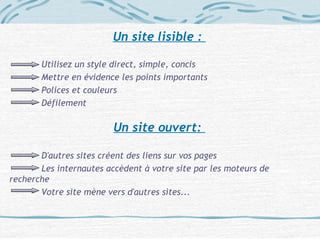 Un site lisible :
Utilisez un style direct, simple, concis
Mettre en évidence les points importants
Polices et couleurs
Défilement
Un site ouvert:
D'autres sites créent des liens sur vos pages
Les internautes accèdent à votre site par les moteurs de
recherche
Votre site mène vers d'autres sites...
 