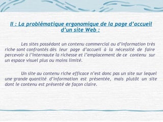 II : La problématique ergonomique de la page d’accueil
d’un site Web :
Les sites possédant un contenu commercial ou d’information très
riche sont confrontés dès leur page d’accueil à la nécessité de faire
percevoir à l’Internaute la richesse et l’emplacement de ce contenu sur
un espace visuel plus ou moins limité.
Un site au contenu riche efficace n’est donc pas un site sur lequel
une grande quantité d’information est présentée, mais plutôt un site
dont le contenu est présenté de façon claire.
 