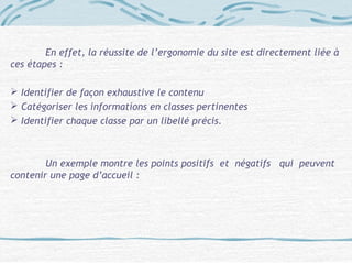 En effet, la réussite de l’ergonomie du site est directement liée à
ces étapes :
 Identifier de façon exhaustive le contenu
 Catégoriser les informations en classes pertinentes
 Identifier chaque classe par un libellé précis.
Un exemple montre les points positifs et négatifs qui peuvent
contenir une page d’accueil :
 