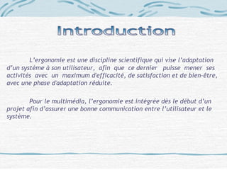 L’ergonomie est une discipline scientifique qui vise l’adaptation
d’un système à son utilisateur, afin que ce dernier puisse mener ses
activités avec un maximum d'efficacité, de satisfaction et de bien-être,
avec une phase d'adaptation réduite.
Pour le multimédia, l’ergonomie est intégrée dès le début d’un
projet afin d’assurer une bonne communication entre l’utilisateur et le
système.
 