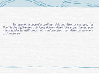 En résumé, la page d’accueil ne doit pas être sur chargée, les
libellés des différentes rubriques doivent être clairs et pertinents, pour
mieux guider les utilisateurs et l’information doit être correctement
architecturée.
 