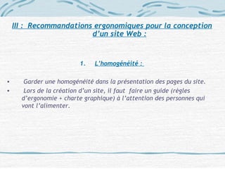III : Recommandations ergonomiques pour la conception
d’un site Web :
1. L’homogénéité :
• Garder une homogénéité dans la présentation des pages du site.
• Lors de la création d’un site, il faut faire un guide (règles
d’ergonomie + charte graphique) à l’attention des personnes qui
vont l’alimenter.
 