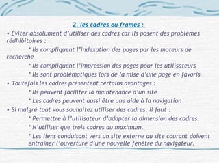 2. les cadres ou frames :
• Éviter absolument d’utiliser des cadres car ils posent des problèmes
rédhibitoires :
* Ils compliquent l’indexation des pages par les moteurs de
recherche
* Ils compliquent l’impression des pages pour les utilisateurs
* Ils sont problématiques lors de la mise d’une page en favoris
• Toutefois les cadres présentent certains avantages :
* Ils peuvent faciliter la maintenance d’un site
* Les cadres peuvent aussi être une aide à la navigation
• Si malgré tout vous souhaitez utiliser des cadres, il faut :
* Permettre à l’utilisateur d’adapter la dimension des cadres.
* N’utiliser que trois cadres au maximum.
* Les liens conduisant vers un site externe au site courant doivent
entraîner l’ouverture d’une nouvelle fenêtre du navigateur.
 