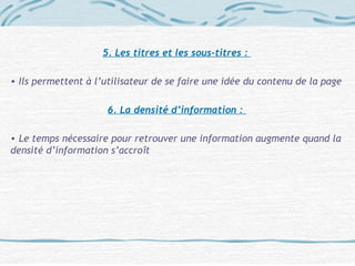 5. Les titres et les sous-titres :
• Ils permettent à l’utilisateur de se faire une idée du contenu de la page
6. La densité d’information :
• Le temps nécessaire pour retrouver une information augmente quand la
densité d’information s’accroît
 