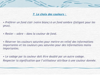 7. Le choix des couleurs :
• Préférer un fond clair (voire blanc) à un fond sombre (fatigant pour les
yeux).
• Rester « sobre » dans la couleur de fond.
• Réserver les couleurs saturées pour mettre en relief des informations
importantes et les couleurs peu saturées pour des informations moins
importantes.
• Le codage par la couleur doit être doublé par un autre codage.
Respecter la signification que l’utilisateur attribue à une couleur donnée.
 
