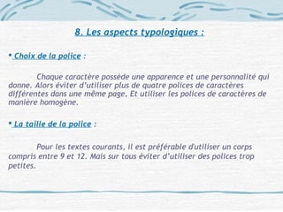 8. Les aspects typologiques :
 Choix de la police :
Chaque caractère possède une apparence et une personnalité qui
donne. Alors éviter d’utiliser plus de quatre polices de caractères
différentes dans une même page, Et utiliser les polices de caractères de
manière homogène.
 La taille de la police :
Pour les textes courants, il est préférable d'utiliser un corps
compris entre 9 et 12. Mais sur tous éviter d’utiliser des polices trop
petites.
 