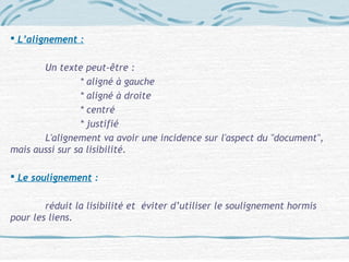  L’alignement :
Un texte peut-être :
* aligné à gauche
* aligné à droite
* centré
* justifié
L'alignement va avoir une incidence sur l'aspect du "document", 
mais aussi sur sa lisibilité.
 Le soulignement :
réduit la lisibilité et éviter d’utiliser le soulignement hormis
pour les liens.
 