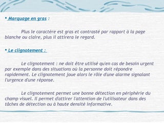  Marquage en gras :
Plus le caractère est gras et contrasté par rapport à la page
blanche ou claire, plus il attirera le regard.
 Le clignotement :
Le clignotement : ne doit être utilisé qu'en cas de besoin urgent
par exemple dans des situations où la personne doit répondre
rapidement. Le clignotement joue alors le rôle d'une alarme signalant
l'urgence d'une réponse.
Le clignotement permet une bonne détection en périphérie du
champ visuel. Il permet d'attirer l'attention de l'utilisateur dans des
tâches de détection ou à haute densité informative.
 