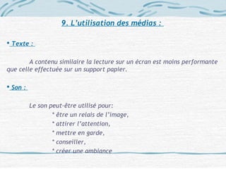 9. L’utilisation des médias :
 Texte :
A contenu similaire la lecture sur un écran est moins performante
que celle effectuée sur un support papier.
 Son :
Le son peut-être utilisé pour:
* être un relais de l’image,
* attirer l’attention,
* mettre en garde,
* conseiller,
* créer une ambiance
 