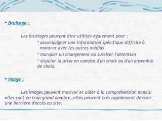  Bruitage :
Les bruitages peuvent être utilisés également pour :
* accompagner une information spécifique difficile à
montrer avec les autres médias
* marquer un changement ou susciter l'attention
* stipuler la prise en compte d'un choix ou d'un ensemble
de choix.
 Image :
Les images peuvent motiver et aider à la compréhension mais si
elles sont en trop grand nombre, elles peuvent très rapidement devenir
une barrière d'accès au site.
 