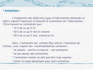  Animations :
L’intégration des différents types d’informations demande un
effort cognitif important et alourdit le traitement de l’information,
l’être humain ne retiendrait que :
* 10 % de ce qu’il lit
* 50 % de ce qu’il voit et entend
* 70 % de ce qu’il voit, entend et lit
Alors, l’animation est utilisée Pour attirer l’attention du
visiteur, avec respect des recommandations suivantes :
* ne jamais « mettre en boucle » une animation.
* ne pas abuser des animations.
* l’animation choisie ne doit pas être trop voyante.
* éviter le texte dynamique pour faire animation
 