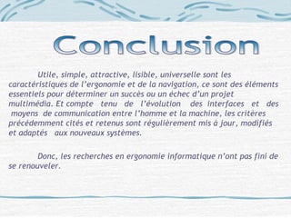 Utile, simple, attractive, lisible, universelle sont les
caractéristiques de l’ergonomie et de la navigation, ce sont des éléments
essentiels pour déterminer un succès ou un échec d’un projet
multimédia. Et compte tenu de l’évolution des interfaces et des
moyens de communication entre l’homme et la machine, les critères
précédemment cités et retenus sont régulièrement mis à jour, modifiés
et adaptés aux nouveaux systèmes.
Donc, les recherches en ergonomie informatique n’ont pas fini de
se renouveler.
 
