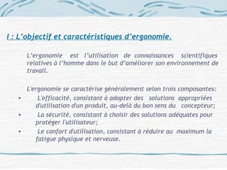 I : L’objectif et caractéristiques d’ergonomie.
L’ergonomie est l’utilisation de connaissances scientifiques
relatives à l’homme dans le but d’améliorer son environnement de
travail.
L'ergonomie se caractérise généralement selon trois composantes:
• L'efficacité, consistant à adopter des solutions appropriées
d'utilisation d'un produit, au-delà du bon sens du concepteur;
• La sécurité, consistant à choisir des solutions adéquates pour
protéger l'utilisateur;
• Le confort d'utilisation, consistant à réduire au maximum la
fatigue physique et nerveuse.
 
