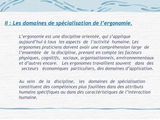II : Les domaines de spécialisation de l’ergonomie.
L’ergonomie est une discipline orientée, qui s’applique
aujourd’hui à tous les aspects de l’activité humaine. Les
ergonomes praticiens doivent avoir une compréhension large de
l’ensemble de la discipline, prenant en compte les facteurs
physiques, cognitifs, sociaux, organisationnels, environnementaux
et d’autres encore. Les ergonomes travaillent souvent dans des
secteurs économiques particuliers, des domaines d’application.
Au sein de la discipline, les domaines de spécialisation
constituent des compétences plus fouillées dans des attributs
humains spécifiques ou dans des caractéristiques de l’interaction
humaine.
 