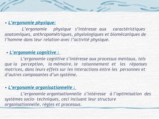 • L’ergonomie physique:
L’ergonomie physique s’intéresse aux caractéristiques
anatomiques, anthropométriques, physiologiques et biomécaniques de
l’homme dans leur relation avec l’activité physique.
• L’ergonomie cognitive :
L’ergonomie cognitive s’intéresse aux processus mentaux, tels
que la perception, la mémoire, le raisonnement et les réponses
motrices, dans leurs effets sur les interactions entre les personnes et
d’autres composantes d’un système.
• L’ergonomie organisationnelle :
L’ergonomie organisationnelle s’intéresse à l’optimisation des
systèmes socio- techniques, ceci incluant leur structure
organisationnelle, règles et processus.
 