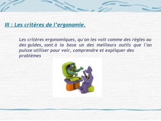 III : Les critères de l’ergonomie.
Les critères ergonomiques, qu'on les voit comme des règles ou
des guides, sont à la base un des meilleurs outils que l'on
puisse utiliser pour voir, comprendre et expliquer des
problèmes
 