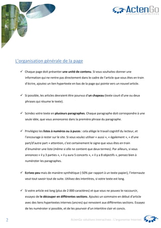 L’organisation générale de la page

        Chaque page doit présenter une unité de contenu. Si vous souhaitez donner une
        information qui ne rentre pas directement dans le cadre de l’article que vous êtes en train
        d’écrire, ajoutez un lien hypertexte en bas de la page qui pointe vers un nouvel article.


        Si possible, les articles devraient être pourvus d’un chapeau (texte court d’une ou deux
        phrases qui résume le texte).


        Scindez votre texte en plusieurs paragraphes. Chaque paragraphe doit correspondre à une
        seule idée, que vous annoncerez dans la première phrase du paragraphe.


        Privilégiez les listes à numéros ou à puces : cela allège le travail cognitif du lecteur, et
        l’encourage à rester sur le site. Si vous voulez utiliser « aussi », « également », « d’une
        part/d’autre part » attention, c’est certainement le signe que vous êtes en train
        d’énumérer une liste (même si elle ne contient que deux termes). Par ailleurs, si vous
        annoncez « il y 3 parties », « il y aura 5 concerts », « il y a 8 objectifs », pensez bien à
        numéroter les paragraphes.


        Ecrivez peu mais de manière synthétique (-50% par rapport à un texte papier), l’internaute
        veut tout savoir tout de suite. Utilisez des intertitres, si votre texte est long.


        Si votre article est long (plus de 2 000 caractères) et que vous ne pouvez le raccourcir,
        essayez de le découper en différentes sections. Ajoutez un sommaire en début d’article
        avec des liens hypertextes internes (ancres) qui renvoient aux différentes sections. Essayez
        de les numéroter si possible, et de les pourvoir d’un intertitre clair et concis.


2                                            ActenGo solutions interactives : L’ergonomie Internet
 