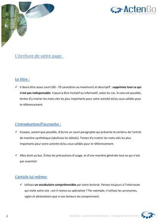 L’écriture de votre page



    Le titre :
       Il devra être assez court (60 - 70 caractères au maximum) et descriptif : supprimez tout ce qui
       n’est pas indispensable. Il pourra être incitatif ou informatif, selon les cas. Si cela est possible,
       tentez d’y insérer les mots-clés les plus importants pour votre activité et/ou ceux validés pour
       le référencement.




    L’introduction/l’accroche :
       Essayez, autant que possible, d’écrire un court paragraphe qui présente le contenu de l’article
       de manière synthétique (abolissez les détails). Tentez d’y insérer les mots-clés les plus
       importants pour votre activité et/ou ceux validés pour le référencement.


       Allez droit au but. Évitez les précautions d’usage, et d’une manière générale tout ce qui n’est
       pas essentiel.



    L’article lui-même:
          Utilisez un vocabulaire compréhensible par votre lectorat. Pensez toujours à l’internaute
          qui visite votre site : est-il novice ou spécialiste ? Par exemple, n’utilisez les acronymes,
          sigles et abréviations que si vos lecteurs les comprennent.




4                                               ActenGo solutions interactives : L’ergonomie Internet
 