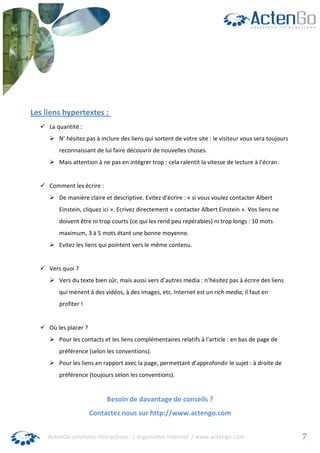 Les liens hypertextes :
     La quantité :
         N’ hésitez pas à inclure des liens qui sortent de votre site : le visiteur vous sera toujours
         reconnaissant de lui faire découvrir de nouvelles choses.
         Mais attention à ne pas en intégrer trop : cela ralentit la vitesse de lecture à l’écran.


     Comment les écrire :
         De manière claire et descriptive. Evitez d’écrire : « si vous voulez contacter Albert
         Einstein, cliquez ici ». Ecrivez directement « contacter Albert Einstein ». Vos liens ne
         doivent être ni trop courts (ce qui les rend peu repérables) ni trop longs : 10 mots
         maximum, 3 à 5 mots étant une bonne moyenne.
         Evitez les liens qui pointent vers le même contenu.


     Vers quoi ?
         Vers du texte bien sûr, mais aussi vers d’autres media : n’hésitez pas à écrire des liens
         qui mènent à des vidéos, à des images, etc. Internet est un rich media, il faut en
         profiter !


     Où les placer ?
         Pour les contacts et les liens complémentaires relatifs à l’article : en bas de page de
         préférence (selon les conventions).
         Pour les liens en rapport avec la page, permettant d’approfondir le sujet : à droite de
         préférence (toujours selon les conventions).


                            Besoin de davantage de conseils ?
                       Contactez nous sur http://www.actengo.com


     ActenGo solutions interactives : L’ergonomie Internet / www.actengo.com                             7
 