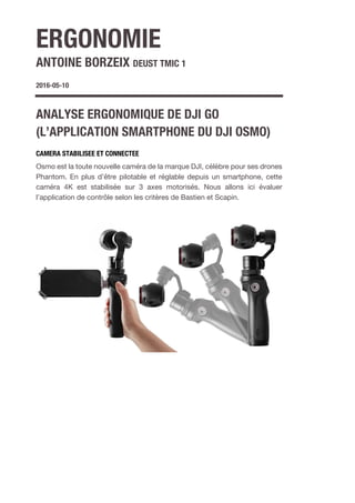 ERGONOMIE
ANTOINE BORZEIX DEUST TMIC 1
2016-05-10
ANALYSE ERGONOMIQUE DE DJI GO
(L’APPLICATION SMARTPHONE DU DJI OSMO)
CAMERA STABILISEE ET CONNECTEE
Osmo est la toute nouvelle caméra de la marque DJI, célèbre pour ses drones
Phantom. En plus d’être pilotable et réglable depuis un smartphone, cette
caméra 4K est stabilisée sur 3 axes motorisés. Nous allons ici évaluer
l’application de contrôle selon les critères de Bastien et Scapin.
 