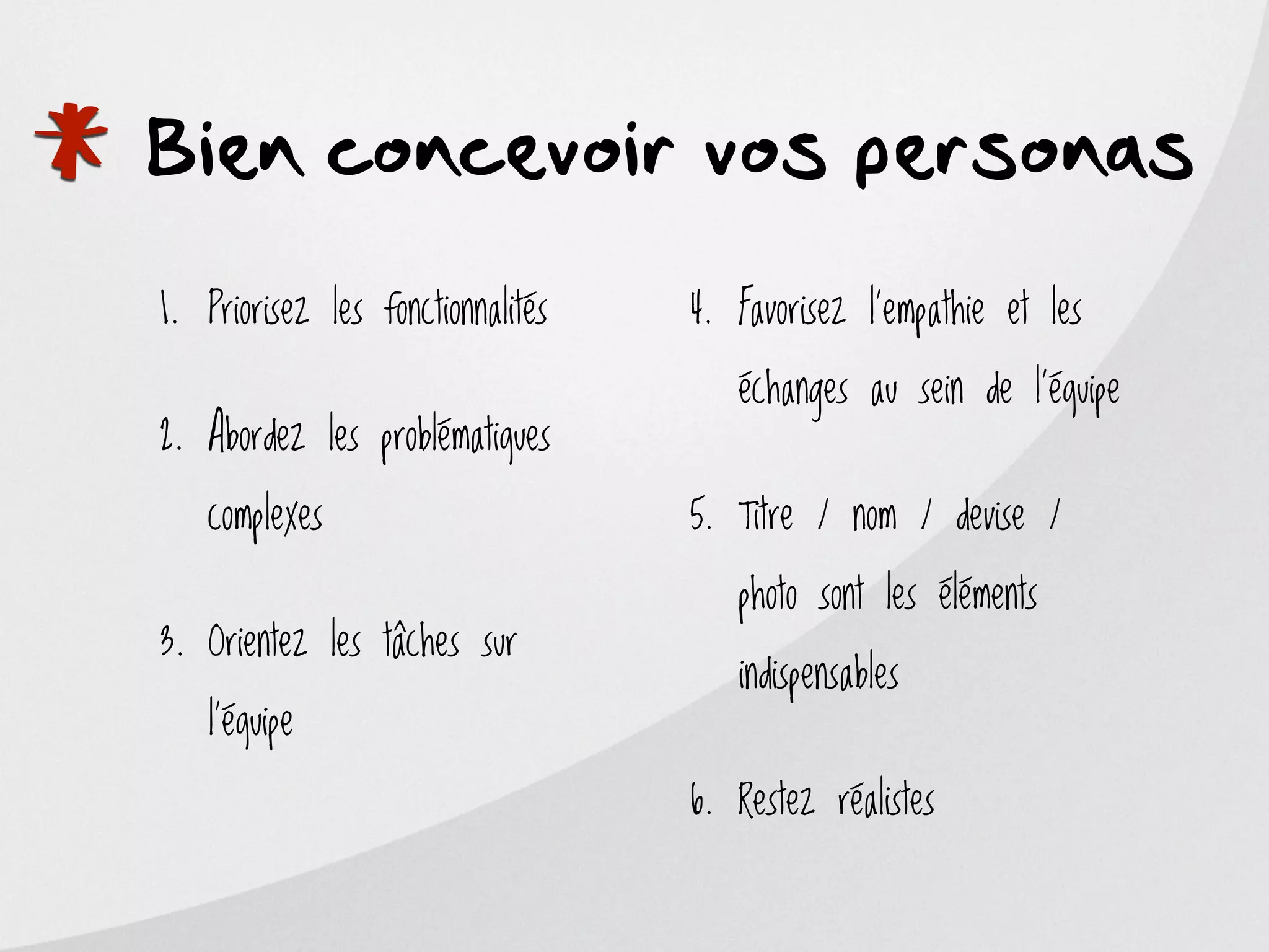 *   Bien concevoir vos personas
    1. Priorisez les fonctionnalités


    2. Abordez les problématiques

       complexes
                                       4. Favorisez l'empathie et les

                                          échanges au sein de l'équipe


                                       5. Titre / nom / devise /

                                          photo sont les éléments
    3. Orientez les tâches sur
                                          indispensables
       l'équipe

                                       6. Restez réalistes
 