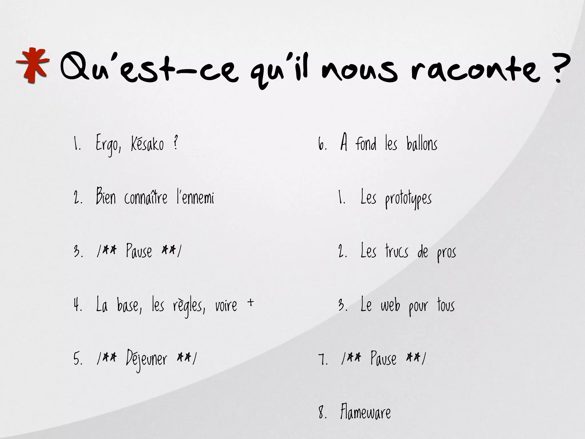 *
Qu’est-ce qu’il nous raconte ?
    1. Ergo, Késako ?                 6. A fond les ballons


    2. Bien connaître l’ennemi           1. Les prototypes


    3. /** Pause **/                     2. Les trucs de pros


    4. La base, les règles, voire +      3. Le web pour tous


    5. /** Déjeuner **/               7. /** Pause **/


                                      8. Flameware
 