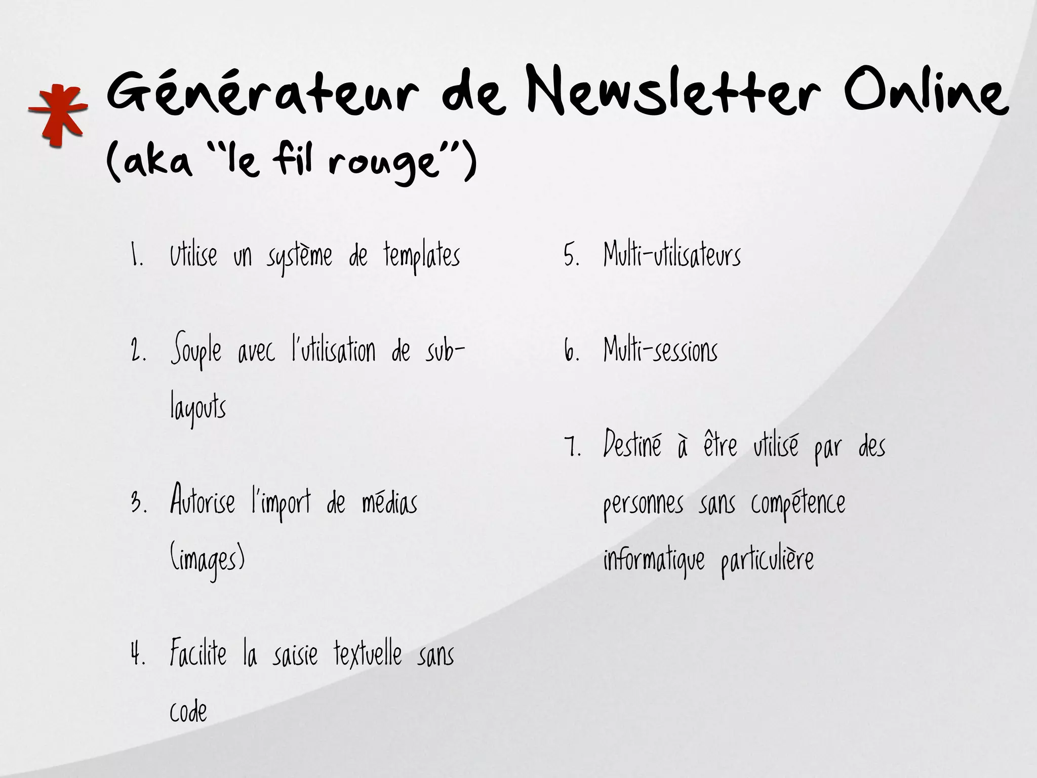*
Générateur de Newsletter Online
(aka ‘‘le fil rouge’’)

    1. Utilise un système de templates     5. Multi-utilisateurs


    2. Souple avec l’utilisation de sub-   6. Multi-sessions

        layouts
                                           7. Destiné à être utilisé par des

    3. Autorise l’import de médias             personnes sans compétence

        (images)                               informatique particulière


    4. Facilite la saisie textuelle sans

        code
 