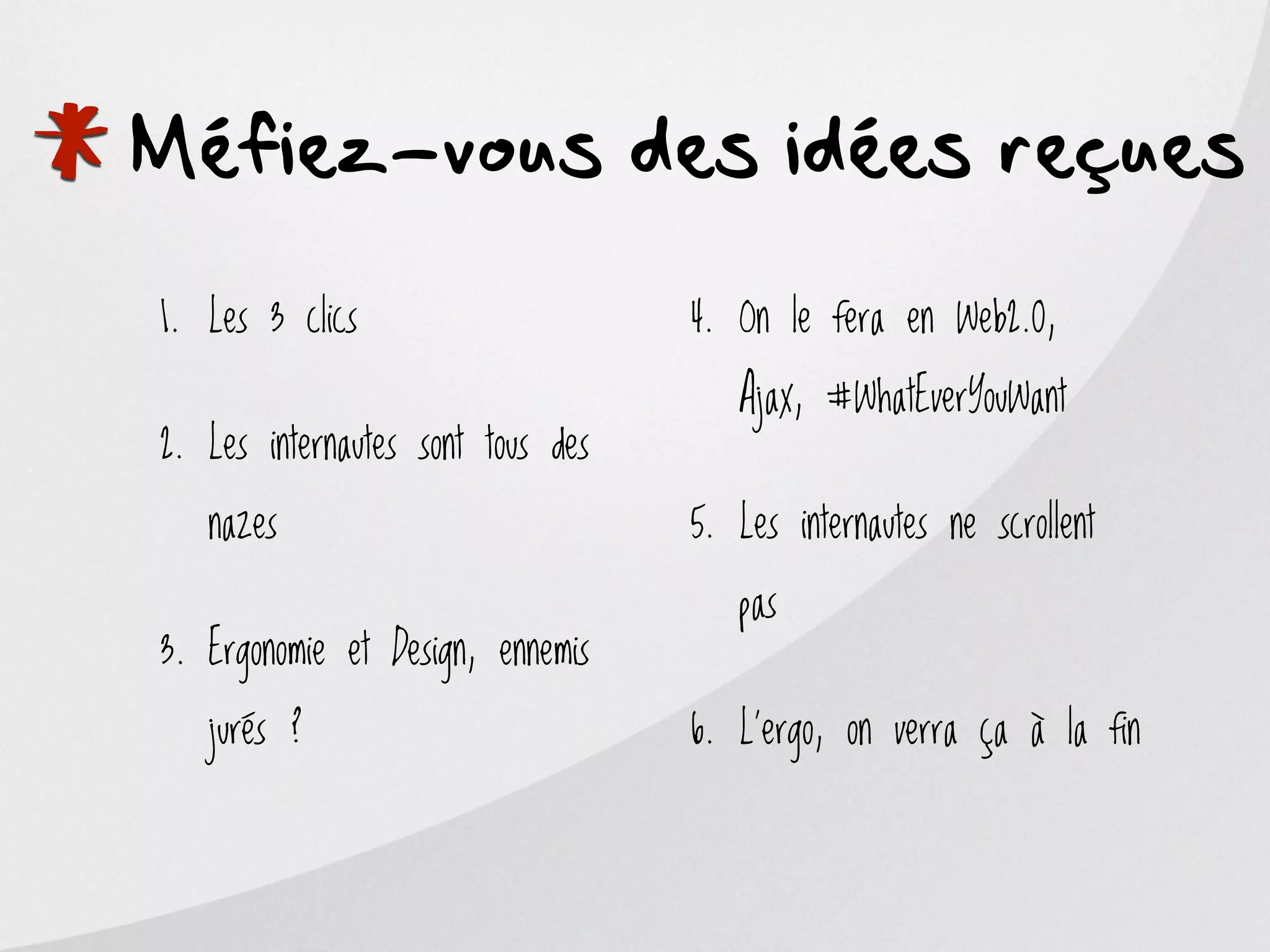 *
Méfiez-vous des idées reçues

    1. Les 3 clics                     4. On le fera en Web2.0,

                                          Ajax, #WhatEverYouWant
    2. Les internautes sont tous des

       nazes                           5. Les internautes ne scrollent

                                          pas
    3. Ergonomie et Design, ennemis

       jurés ?                         6. L’ergo, on verra ça à la fin
 