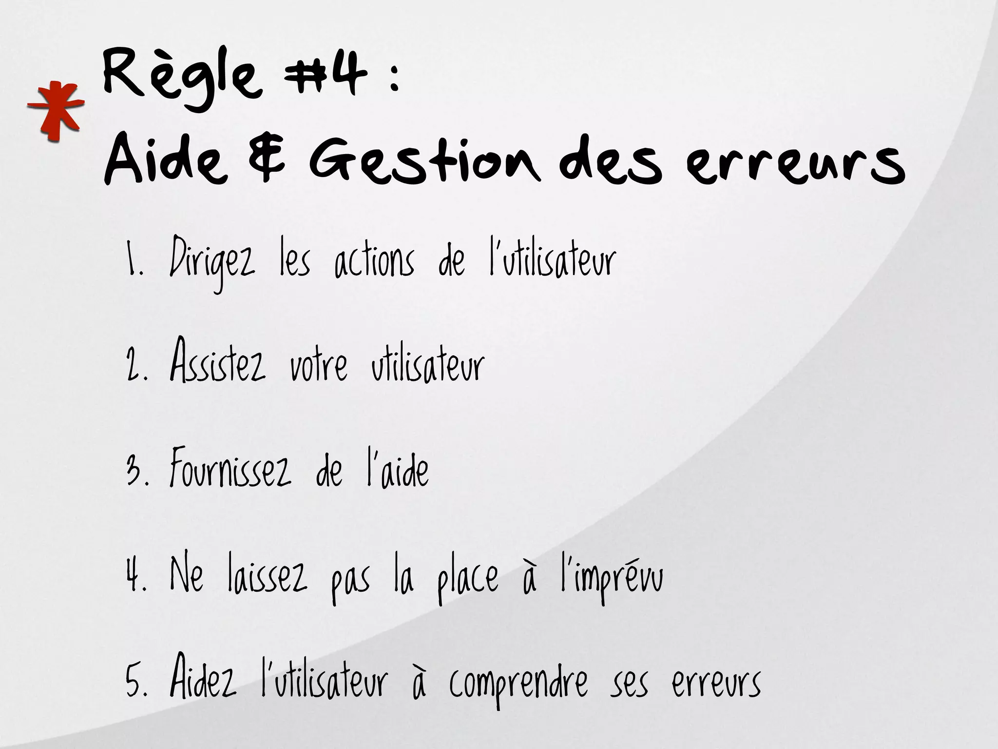 Règle #4 :

*
Aide & Gestion des erreurs
    1. Dirigez les actions de l’utilisateur

    2. Assistez votre utilisateur

    3. Fournissez de l’aide

    4. Ne laissez pas la place à l’imprévu

    5. Aidez l’utilisateur à comprendre ses erreurs
 