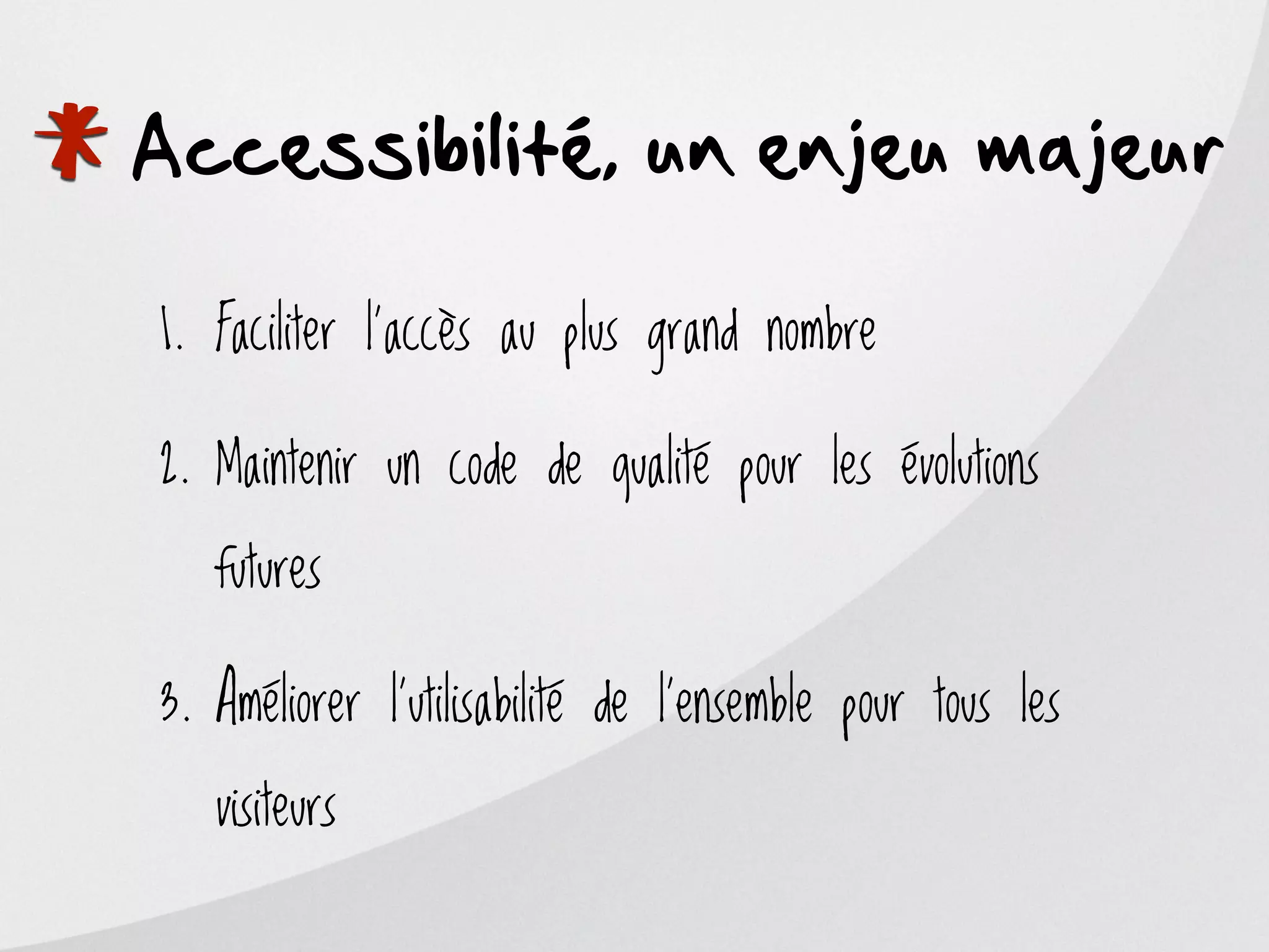 *
Accessibilité, un enjeu majeur

    1. Faciliter l’accès au plus grand nombre

    2. Maintenir un code de qualité pour les évolutions

       futures

    3. Améliorer l’utilisabilité de l’ensemble pour tous les

       visiteurs
 
