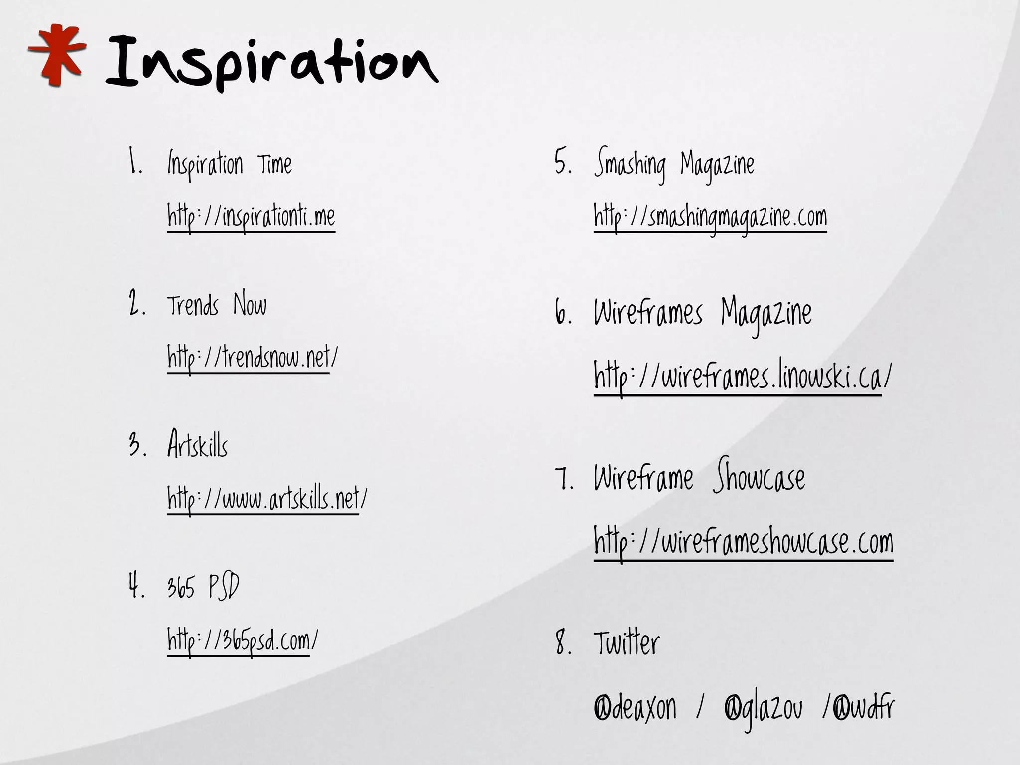 *
Inspiration
    1. Inspiration Time
        http://inspirationti.me


    2. Trends Now
        http://trendsnow.net/
                                    5. Smashing Magazine
                                       http://smashingmagazine.com


                                    6. Wireframes Magazine

                                       http://wireframes.linowski.ca/

    3. Artskills
                                    7. Wireframe Showcase
        http://www.artskills.net/
                                       http://wireframeshowcase.com
    4. 365 PSD
        http://365psd.com/          8. Twitter

                                       @deaxon / @glazou /@wdfr
 