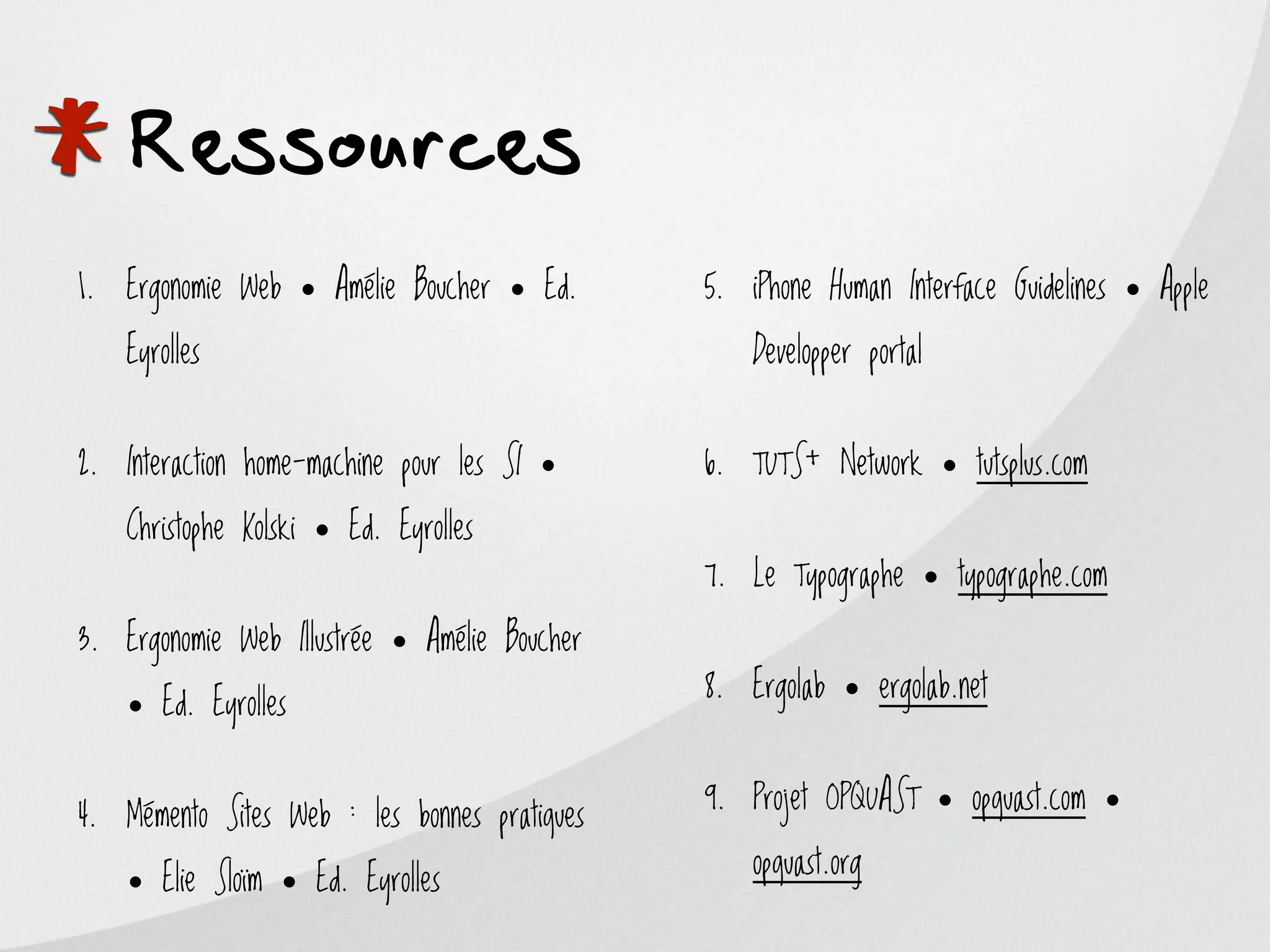 *   Ressources
1. Ergonomie Web • Amélie Boucher • Ed.

    Eyrolles


2. Interaction home-machine pour les SI •
                                              5. iPhone Human Interface Guidelines • Apple

                                                  Developper portal


                                              6. TUTS+ Network • tutsplus.com

    Christophe Kolski • Ed. Eyrolles
                                              7. Le Typographe • typographe.com

3. Ergonomie Web Illustrée • Amélie Boucher
                                              8. Ergolab • ergolab.net
    • Ed. Eyrolles

                                              9. Projet OPQUAST • opquast.com •
4. Mémento Sites Web : les bonnes pratiques
                                                  opquast.org
    • Elie Sloïm • Ed. Eyrolles
 