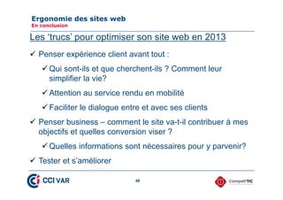 (UJRQRPLH GHV VLWHV ZHE
(Q FRQFOXVLRQ

Les ‘trucs’ pour optimiser son site web en 2013
9 Penser expérience client avant tout :
9 Qui sont-ils et que cherchent-ils ? Comment leur
simplifier la vie?
9 Attention au service rendu en mobilité
9 Faciliter le dialogue entre et avec ses clients
9 Penser business – comment le site va-t-il contribuer à mes
objectifs et quelles conversion viser ?
9 Quelles informations sont nécessaires pour y parvenir?
9 Tester et s’améliorer
46

 
