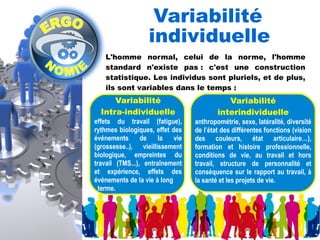 Variabilité 
individuelle 
L'homme normal, celui de la norme, l'homme 
standard n'existe pas : c'est une construction 
statistique. Les individus sont pluriels, et de plus, 
ils sont variables dans le temps : 
Variabilité 
interindividuelle 
anthropométrie, sexe, latéralité, diversité 
de l’état des différentes fonctions (vision 
des couleurs, état articulaire…), 
formation et histoire professionnelle, 
conditions de vie, au travail et hors 
travail, structure de personnalité et 
conséquence sur le rapport au travail, à 
la santé et les projets de vie. 
Variabilité 
Intra-individuelle 
effets du travail (fatigue), 
rythmes biologiques, effet des 
événements de la vie 
(grossesse..), vieillissement 
biologique, empreintes du 
travail (TMS...), entraînement 
et expérience, effets des 
événements de la vie à long 
terme. 
 