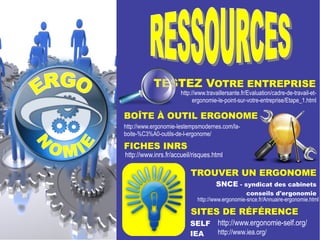 TESTEZ VOTRE ENTREPRISE 
http://www.travaillersante.fr/Evaluation/cadre-de-travail-et-ergonomie- 
le-point-sur-votre-entreprise/Etape_1.html 
BOÎTE À OUTIL ERGONOME 
http://www.ergonomie-lestempsmodernes.com/la-boite-% 
C3%A0-outils-de-l-ergonome/ 
FICHES INRS 
http://www.inrs.fr/accueil/risques.html 
TROUVER UN ERGONOME 
SNCE - syndicat des cabinets 
conseils d'ergonomie 
http://www.ergonomie-snce.fr/Annuaire-ergonomie.html 
SITES DE RÉFÉRENCE 
SELF 
http://www.ergonomie-self.org/ 
IEA 
http://www.iea.org/ 
