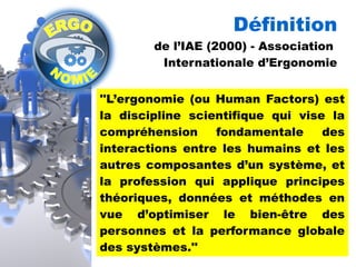 Définition 
de l’IAE (2000) - Association 
Internationale d’Ergonomie 
''L’ergonomie (ou Human Factors) est 
la discipline scientifique qui vise la 
compréhension fondamentale des 
interactions entre les humains et les 
autres composantes d’un système, et 
la profession qui applique principes 
théoriques, données et méthodes en 
vue d’optimiser le bien-être des 
personnes et la performance globale 
des systèmes.'' 
 