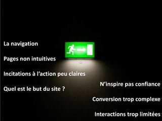 La navigation

Pages non intuitives

Incitations à l’action peu claires
                                       N’inspire pas confiance
Quel est le but du site ?
                                     Conversion trop complexe

                                     Interactions trop limitées
 