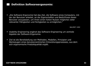 Definition Softwareergonomie:



§ „Die Software-Ergonomie hat das Ziel, die Software eines Computers, mit
   der der Benutzer arbeitet, an die Eigenschaften und Bedürfnisse dieser
   Benutzer anzupassen, um ihnen einen hohen Nutzen möglichst vieler
   relevanter Fähigkeiten und Fertigkeiten zu ermöglichen.“

                                                                BALZERT 1999


§ Usability-Engineering ergänzt das Software-Engineering um zentrale
   Aspekte der Software-Ergonomie.

§ Ziel ist die Bereitstellung von Methoden, Modellen, Prinzipien und
   Werkzeugen eines benutzerzentrierten Entwicklungsprozesses, aus dem
   sich ergonomische Produktqualität ergibt.




S O F TWA RE -ER GON OM I E                                                    83
 