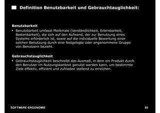 Definition Benutzbarkeit und Gebrauchtauglichkeit:



Benutzbarkeit
§ Benutzbarkeit umfasst Merkmale (Verständlichkeit, Erlernbarkeit,
   Bedienbarkeit), die sich auf den Aufwand, der zur Benutzung eines
   Systems erforderlich ist, sowie auf die individuelle Bewertung einer
   solchen Benutzung durch eine festgelegte oder angenommene Gruppe
   von Benutzern bezieht.

Gebrauchstauglichkeit
§ Gebrauchstauglichkeit beschreibt das Ausmaß, in dem ein Produkt durch
   den Benutzer im Nutzungskontext genutzt werden kann, um bestimmte
   Ziele effektiv, effizient und zufrieden stellend zu erreichen.




S O F TWA RE -ER GON OM I E                                                85
 