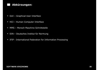 Abkürzungen:



§ GUI – Graphical User Interface

§ HCI – Human Computer Interface

§ MMS – Mensch Maschine Schnittstelle

§ DIN – Deutsches Institut für Normung

§ IFIP - International Federation for Information Processing




S O F TWA RE -ER GON OM I E                                     86
 