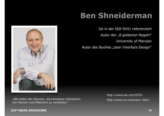 Ben Shneiderman
                                                             Ist in der ISO 9241 referenziert
                                                              Autor der „8 goldenen Regeln“
                                                                       University of Marylan
                                                    Autor des Buches „User Interface Design“




                                                                  http://www.aw.com/DTUI
„Alle teilen den Wunsch, die komplexe Interaktion                 http://www.cs.umd.edu/~ben/
von Mensch und Maschine zu verstehen.“

S O F TWA RE -ER GON OM I E                                                                 10
 