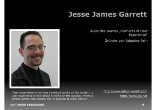 Jesse James Garrett

                                                            Autor des Buches „Elements of User
                                                                                  Experience“
                                                                    Gründer von Adaptive Path




"User experience is not how a product works on the inside (..).    http://www.adaptivepath.com
User experience is how about it works on the outside, where a                http://www.jjg.net
person comes into contact with it and has to work with it.“

S O F TWA RE -ER GON OM I E                                                                14
 