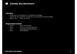 Inhalte des Seminars:



Termine
    – Einführung in die Thematik und Theoretische Grundlagen
    – Aspekte bei der praktischen Umsetzung und Verschiedene Anwendungsfälle
    – Beginn: 10h       Ende: ca. 15.30h



Organisatorisches
    –   Dozent:        Marcel Zimmermann
    –   Email:         marcel_zimmermann@web.de
    –   Web:           www.marcel-zimmermann.de
    –   Web2:          www.cybay.de




S O F TWA RE -ER GON OM I E                                                    2
 