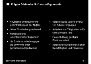 Folgen fehlender Software-Ergonomie




 § Physische und psychische      § Verschiebung von Relevanz
    Beeinträchtigung der Nutzer      von Arbeitsvorgängen
 § hoher Einarbeitungsaufwand    § Aufteilen von Tätigkeiten in für
 § Herausbildung                    sich Sinnlose Teile
    „unentbehrlicher Experten“    § Herausbildung geistiger
 § die Systeme arbeiten gegen       Fließbandarbeit
    die gewohnte oder             § Verschwendung menschlicher
    gewünschte Arbeitsweise          Denkfähigkeit und Flexibilität

                                                        Quelle:M. Herczeg



S O F TWA RE -ER GON OM I E                                                 19
 