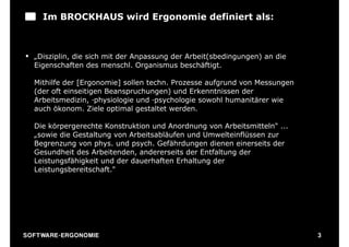 Im BROCKHAUS wird Ergonomie definiert als:



§ „Disziplin, die sich mit der Anpassung der Arbeit(sbedingungen) an die
   Eigenschaften des menschl. Organismus beschäftigt.

   Mithilfe der [Ergonomie] sollen techn. Prozesse aufgrund von Messungen
   (der oft einseitigen Beanspruchungen) und Erkenntnissen der
   Arbeitsmedizin, ‑physiologie und ‑psychologie sowohl humanitärer wie
   auch ökonom. Ziele optimal gestaltet werden.

   Die körpergerechte Konstruktion und Anordnung von Arbeitsmitteln" ...
   „sowie die Gestaltung von Arbeitsabläufen und Umwelteinflüssen zur
   Begrenzung von phys. und psych. Gefährdungen dienen einerseits der
   Gesundheit des Arbeitenden, andererseits der Entfaltung der
   Leistungsfähigkeit und der dauerhaften Erhaltung der
   Leistungsbereitschaft."




S O F TWA RE -ER GON OM I E                                                 3
 