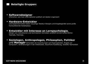 Beteiligte Gruppen:



§ Softwaredesigner
   erforschen, wie man Informationen grafisch am besten organisiert


§ Hardware-Entwickler
   und Systemeinrichter bieten neuartige Tastatur-Designs und Eingabegeräte sowie große
   hochauflösende Farbdisplays


§ Entwickler mit Interesse an Lernpsychologie,
   Design von instruktionen und technischem Schreiben schaffen einnehmende Online-
   Tutorials, Trainings,


§ Soziologen, Anthropologen, Philosophen, Politiker
   und Manager behandeln die Auswirkungen auf Organisationen, Ängste vor
   Computern, Veränderungen in der Arbeitswelt, neuerliche Ausbildung, verteilte Teamarbeit




S O F TWA RE -ER GON OM I E                                                                   31
 