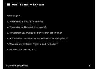 Das Thema im Kontext



Kernfragen

1.   Welche Leute muss man kennen?

2.   Warum ist die Thematik interessant?

3.   In welchem Spannungsfeld bewegt sich das Thema?

4.   Aus welchen Disziplinen ist der Bereich zusammengesetzt?

5.   Was sind die zentralen Prozesse und Methoden?

6.   Mit Wem hat man es tun?




S O F TWA RE -ER GON OM I E                                     5
 