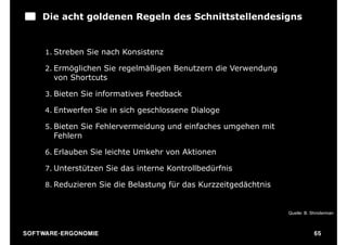 Die acht goldenen Regeln des Schnittstellendesigns


       1. Streben Sie nach Konsistenz

       2. Ermöglichen Sie regelmäßigen Benutzern die Verwendung
          von Shortcuts

       3. Bieten Sie informatives Feedback

       4. Entwerfen Sie in sich geschlossene Dialoge

       5. Bieten Sie Fehlervermeidung und einfaches umgehen mit
          Fehlern

       6. Erlauben Sie leichte Umkehr von Aktionen

       7. Unterstützen Sie das interne Kontrollbedürfnis

       8. Reduzieren Sie die Belastung für das Kurzzeitgedächtnis


                                                                    Quelle: B. Shniderman



S O F TWA RE -ER GON OM I E                                                     65
 