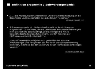 Definition Ergonomie / Softwareergonomie:



§ „[...] die Anpassung der Arbeitsmittel und der Arbeitsumgebung an die
   Bedürfnisse und Eigenschaften des arbeitenden Menschen."
                                                          ANSORGE / HAUPT 1997



§ Softwareergonomie ist „die benutzerfreundliche Ausrichtung von
   Programmen. Da Software, die die besonderen Benutzeranforderungen
   nicht ausreichend berücksichtigt, zu Belastungen bis hin zu
   Gesundheitsschädigungen führen kann, wurden Kriterien der
   [Softwareergonomie] entwickelt;" ...

   „Die [Softwareergonomie] soll auch gewährleisten, dass die
   Anforderungen und Fertigkeiten der Nutzer in die Softwareerstellung
   einfließen, indem sie bei der Einführung neuer Technologien einbezogen
   werden."

                                                         BROCKHAUS 1997, Bd.20




S O F TWA RE -ER GON OM I E                                                      82
 
